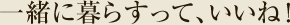 一緒に暮らすって、いいね！