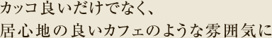 カッコ良いだけでなく、居心地の良いカフェのような雰囲気に